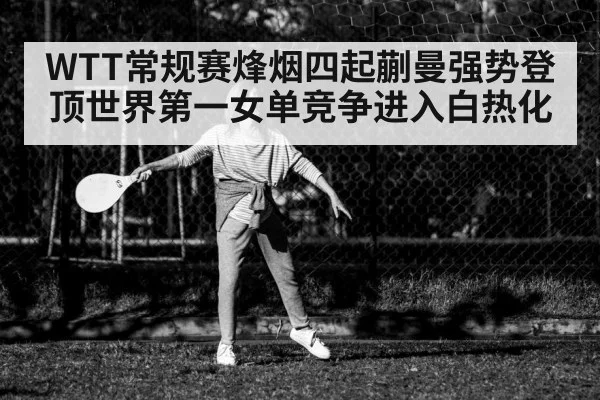 WTT常规赛烽烟四起蒯曼强势登顶世界第一女单竞争进入白热化